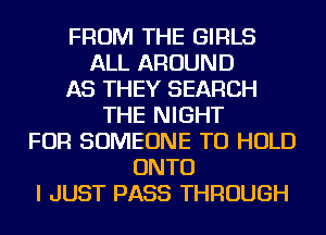 FROM THE GIRLS
ALL AROUND
AS THEY SEARCH
THE NIGHT
FOR SOMEONE TO HOLD
ONTO
I JUST PASS THROUGH
