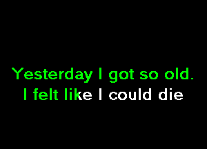 Yesterday I got so old.
I felt like I could die