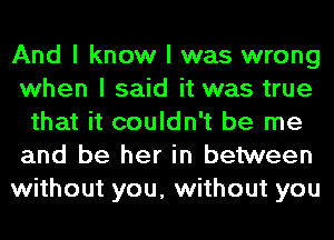 And I know I was wrong
when I said it was true
that it couldn't be me
and be her in between
without you, without you