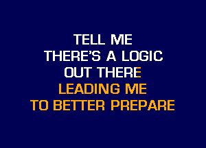 TELL ME
THERE'S A LOGIC
OUT THERE
LEADING ME
TO BETI'ER PREPARE