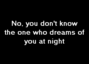 No, you don't know

the one who dreams of
you at night