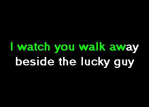 I watch you walk away

beside the lucky guy