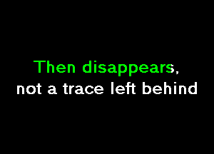 Then disappears,

not a trace left behind
