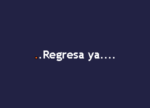 ..Regresa ya....