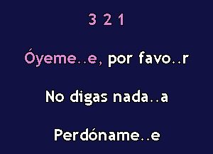 321

Oyeme. .e, por favo..r

No digas nada..a

Perdc'mame. .e