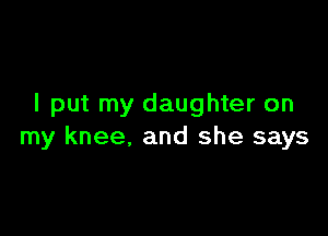 I put my daughter on

my knee. and she says