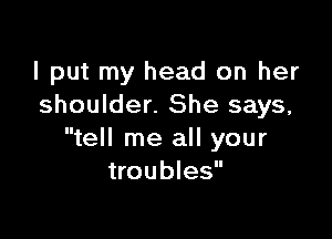 I put my head on her
shoulder. She says,

tell me all your
troubles
