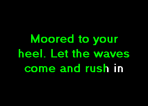 Moored to your

heel. Let the waves
come and rush in