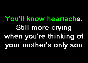 You'll know heartache.
Still more crying
when you're thinking of
your mother's only son