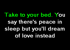 Take to your bed. You
say there's peace in
sleep but you'll dream
of love instead