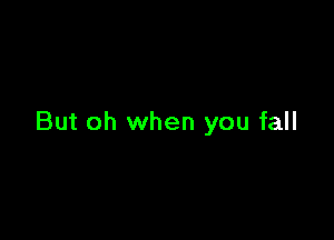 But oh when you fall