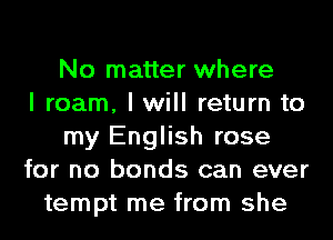 No matter where
I roam, I will return to
my English rose
for no bonds can ever
tempt me from she