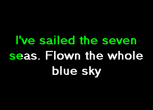 I've sailed the seven

seas. Flown the whole
blue sky
