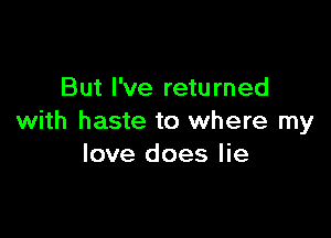 But I've retu rned

with haste to where my
love does lie