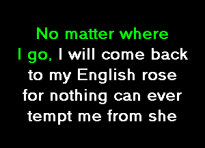 No matter where
I go, I will come back
to my English rose
for nothing can ever
tempt me from she