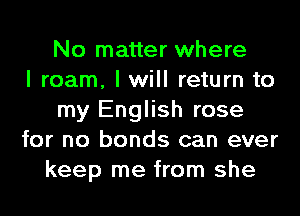 No matter where
I roam, I will return to
my English rose
for no bonds can ever
keep me from she