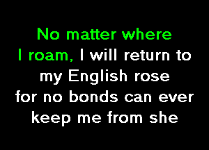 No matter where
I roam, I will return to
my English rose
for no bonds can ever
keep me from she