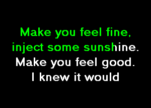 Make you feel fine,
inject some sunshine.

Make you feel good.
I knew it would