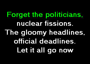 Forget the politicians,
nuclear fissions.
The gloomy headlines,
official deadlines.
Let it all go now