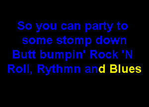 So you can party to
some stomp down

Butt bumpin' Rock 'N
Roll, Rythmn and Blues