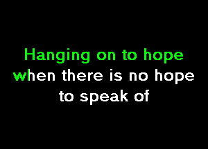 Hanging on to hope

when there is no hope
to speak of
