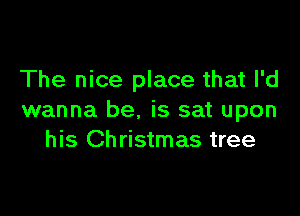 The nice place that I'd

wanna be. is sat upon
his Christmas tree