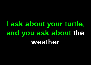 I ask about your turtle,

and you ask about the
weather
