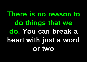 There is no reason to
do things that we
do. You can break a
heart with just a word
or two