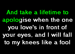 And take a lifetime to
apologise when the one
you love's in front of
your eyes, and I will fall
to my knees like a fool