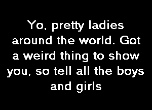 Yo, pretty ladies
around the world. Got
a weird thing to show

you, so tell all the boys
and girls