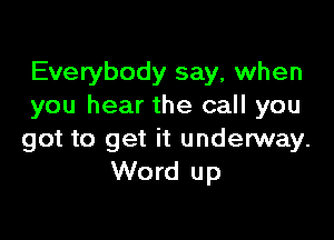 Everybody say, when
you hear the call you

got to get it underway.
Word up