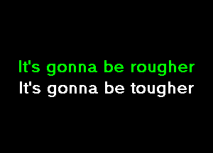 It's gonna be rougher

It's gonna be tougher