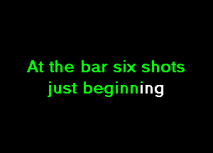 At the bar six shots

just beginning