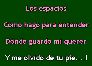 Los espacios
Cbmo hago para entender
Dc'mde guardo mi querer

Y me olvido de tu pie....l