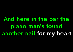 And here in the bar the

piano man's found
another nail for my heart