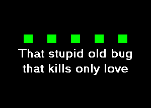 El El El El E1
That stupid old bug

that kills only love