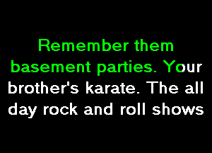 Remember them
basement parties. Your
brother's karate. The all
day rock and roll shows