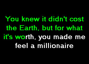 You knew it didn't cost
the Earth, but for what
it's worth, you made me
feel a millionaire