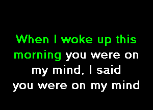 When I woke up this

morning you were on
my mind, I said
you were on my mind