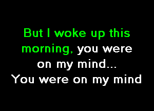 But I woke up this
morning, you were

on my mind...
You were on my mind