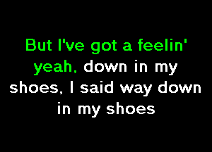 But I've got a feelin'
yeah. down in my

shoes, I said way down
in my shoes