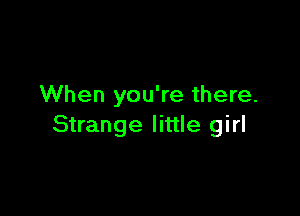 When you're there.

Strange little girl