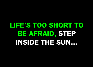 LIFES T00 SHORT TO

BE AFRAID, STEP
INSIDE THE SUN...