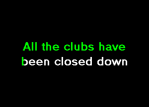 All the clubs have

been closed down