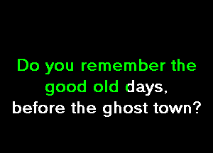 Do you remember the

good old days,
before the ghost town?