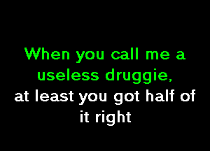 When you call me a

useless druggie,
at least you got half of
it right