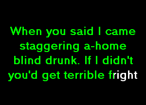 When you said I came
staggering a-home
blind drunk. If I didn't
you'd get terrible fright
