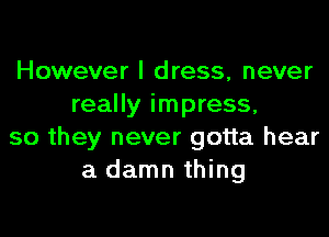 However I dress, never
really impress,

so they never gotta hear
a damn thing