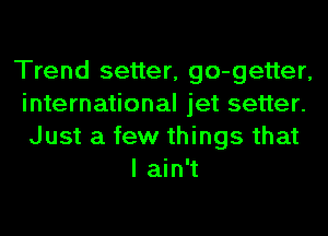 Trend setter, go-getter,
international jet setter.
Just a few things that

I ain't