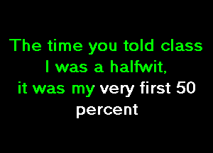 The time you told class
I was a halfwit,

it was my very first 50
percent